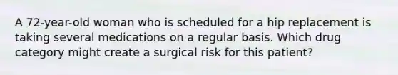 A 72-year-old woman who is scheduled for a hip replacement is taking several medications on a regular basis. Which drug category might create a surgical risk for this patient?