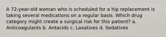 A 72-year-old woman who is scheduled for a hip replacement is taking several medications on a regular basis. Which drug category might create a surgical risk for this patient? a. Anticoagulants b. Antacids c. Laxatives d. Sedatives