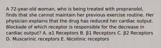 A 72-year-old woman, who is being treated with propranolol, finds that she cannot maintain her previous exercise routine. Her physician explains that the drug has reduced her cardiac output. Blockade of which receptor is responsible for the decrease in cardiac output? A. α1 Receptors B. β1 Receptors C. β2 Receptors D. Muscarinic receptors E. Nicotinic receptors