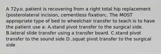 A 72y.o. patient is recovering from a right total hip replacement (posterolateral incision, cementless fixation;. The MOST appropriate type of bed to wheelchair transfer to teach is to have the patient use a: A.stand pivot transfer to the surgical side. B.lateral slide transfer using a transfer board. C.stand pivot transfer to the sound side D..squat pivot transfer to the surgical side