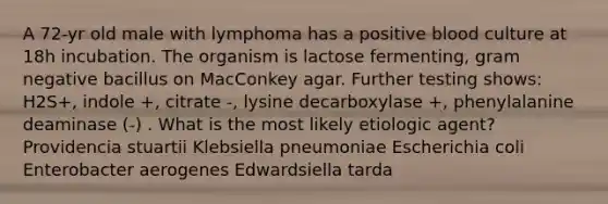 A 72-yr old male with lymphoma has a positive blood culture at 18h incubation. The organism is lactose fermenting, gram negative bacillus on MacConkey agar. Further testing shows: H2S+, indole +, citrate -, lysine decarboxylase +, phenylalanine deaminase (-) . What is the most likely etiologic agent? Providencia stuartii Klebsiella pneumoniae Escherichia coli Enterobacter aerogenes Edwardsiella tarda