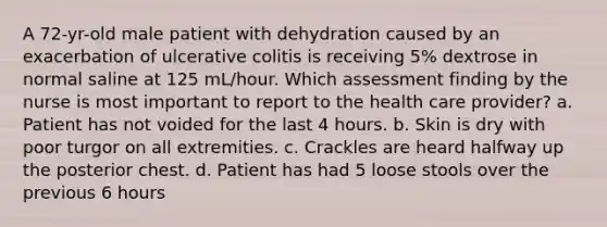 A 72-yr-old male patient with dehydration caused by an exacerbation of ulcerative colitis is receiving 5% dextrose in normal saline at 125 mL/hour. Which assessment finding by the nurse is most important to report to the health care provider? a. Patient has not voided for the last 4 hours. b. Skin is dry with poor turgor on all extremities. c. Crackles are heard halfway up the posterior chest. d. Patient has had 5 loose stools over the previous 6 hours