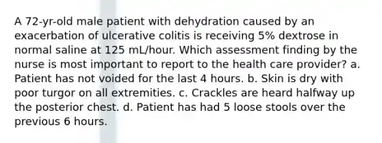 A 72-yr-old male patient with dehydration caused by an exacerbation of ulcerative colitis is receiving 5% dextrose in normal saline at 125 mL/hour. Which assessment finding by the nurse is most important to report to the health care provider? a. Patient has not voided for the last 4 hours. b. Skin is dry with poor turgor on all extremities. c. Crackles are heard halfway up the posterior chest. d. Patient has had 5 loose stools over the previous 6 hours.