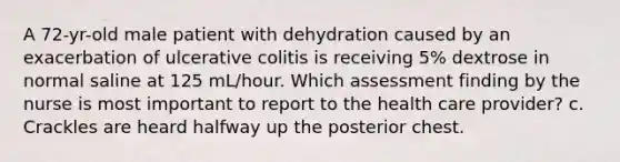 A 72-yr-old male patient with dehydration caused by an exacerbation of ulcerative colitis is receiving 5% dextrose in normal saline at 125 mL/hour. Which assessment finding by the nurse is most important to report to the health care provider? c. Crackles are heard halfway up the posterior chest.