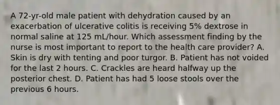 A 72-yr-old male patient with dehydration caused by an exacerbation of ulcerative colitis is receiving 5% dextrose in normal saline at 125 mL/hour. Which assessment finding by the nurse is most important to report to the health care provider? A. Skin is dry with tenting and poor turgor. B. Patient has not voided for the last 2 hours. C. Crackles are heard halfway up the posterior chest. D. Patient has had 5 loose stools over the previous 6 hours.