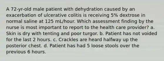 A 72-yr-old male patient with dehydration caused by an exacerbation of ulcerative colitis is receiving 5% dextrose in normal saline at 125 mL/hour. Which assessment finding by the nurse is most important to report to the health care provider? a. Skin is dry with tenting and poor turgor. b. Patient has not voided for the last 2 hours. c. Crackles are heard halfway up the posterior chest. d. Patient has had 5 loose stools over the previous 6 hours.