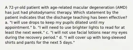 A 72-yr-old patient with age-related macular degeneration (AMD) has just had photodynamic therapy. Which statement by the patient indicates that the discharge teaching has been effective? a. "I will use drops to keep my pupils dilated until my appointment." b. "I will need to use brighter lights to read for at least the next week." c. "I will not use facial lotions near my eyes during the recovery period." d. "I will cover up with long-sleeved shirts and pants for the next 5 days."