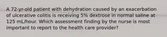 A 72-yr-old patient with dehydration caused by an exacerbation of ulcerative colitis is receiving 5% dextrose in normal saline at 125 mL/hour. Which assessment finding by the nurse is most important to report to the health care provider?