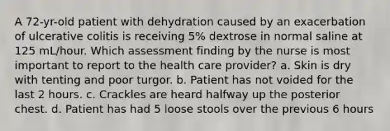 A 72-yr-old patient with dehydration caused by an exacerbation of ulcerative colitis is receiving 5% dextrose in normal saline at 125 mL/hour. Which assessment finding by the nurse is most important to report to the health care provider? a. Skin is dry with tenting and poor turgor. b. Patient has not voided for the last 2 hours. c. Crackles are heard halfway up the posterior chest. d. Patient has had 5 loose stools over the previous 6 hours