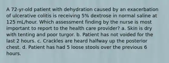 A 72-yr-old patient with dehydration caused by an exacerbation of ulcerative colitis is receiving 5% dextrose in normal saline at 125 mL/hour. Which assessment finding by the nurse is most important to report to the health care provider? a. Skin is dry with tenting and poor turgor. b. Patient has not voided for the last 2 hours. c. Crackles are heard halfway up the posterior chest. d. Patient has had 5 loose stools over the previous 6 hours.