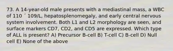 73. A 14-year-old male presents with a mediastinal mass, a WBC of 110 ´ 109/L, hepatosplenomegaly, and early central nervous system involvement. Both L1 and L2 morphology are seen, and surface markers CD7, CD2, and CD5 are expressed. Which type of ALL is present? A) Precursor B-cell B) T-cell C) B-cell D) Null cell E) None of the above