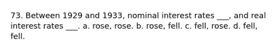 73. Between 1929 and 1933, nominal interest rates ___, and real interest rates ___. a. rose, rose. b. rose, fell. c. fell, rose. d. fell, fell.