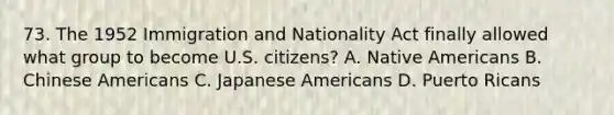 73. The 1952 Immigration and Nationality Act finally allowed what group to become U.S. citizens? A. Native Americans B. Chinese Americans C. Japanese Americans D. Puerto Ricans