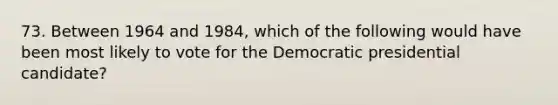 73. Between 1964 and 1984, which of the following would have been most likely to vote for the Democratic presidential candidate?