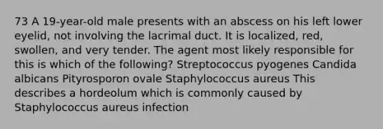 73 A 19-year-old male presents with an abscess on his left lower eyelid, not involving the lacrimal duct. It is localized, red, swollen, and very tender. The agent most likely responsible for this is which of the following? Streptococcus pyogenes Candida albicans Pityrosporon ovale Staphylococcus aureus This describes a hordeolum which is commonly caused by Staphylococcus aureus infection