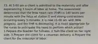 73. At 5:00 am a client is admitted to the maternity unit after experiencing 3 hours of labor at home. The assessment determines that the fetal heart rate (FHR) is 140 beats per minute with the fetus at station 0 and strong contractions occurring every 3 minutes. It is now 11:00 am with little progress, and the FHR is decreasing. It is most appropriate for the nurse to anticipate the need to perform which action? 1.Palpate the bladder for fullness. 2.Turn the client on her right side. 3.Prepare the client for a cesarean delivery. 4.Prepare the client for the induction of labor.