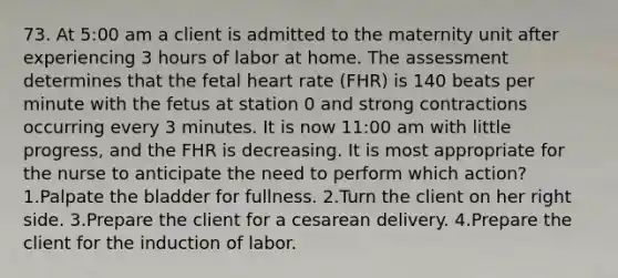 73. At 5:00 am a client is admitted to the maternity unit after experiencing 3 hours of labor at home. The assessment determines that the fetal heart rate (FHR) is 140 beats per minute with the fetus at station 0 and strong contractions occurring every 3 minutes. It is now 11:00 am with little progress, and the FHR is decreasing. It is most appropriate for the nurse to anticipate the need to perform which action? 1.Palpate the bladder for fullness. 2.Turn the client on her right side. 3.Prepare the client for a cesarean delivery. 4.Prepare the client for the induction of labor.