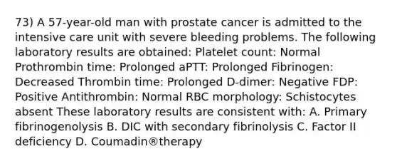 73) A 57-year-old man with prostate cancer is admitted to the intensive care unit with severe bleeding problems. The following laboratory results are obtained: Platelet count: Normal Prothrombin time: Prolonged aPTT: Prolonged Fibrinogen: Decreased Thrombin time: Prolonged D-dimer: Negative FDP: Positive Antithrombin: Normal RBC morphology: Schistocytes absent These laboratory results are consistent with: A. Primary fibrinogenolysis B. DIC with secondary fibrinolysis C. Factor II deficiency D. Coumadin®therapy