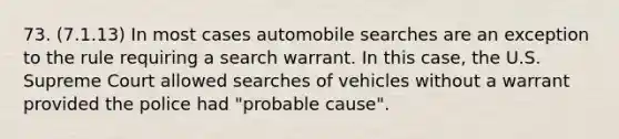 73. (7.1.13) In most cases automobile searches are an exception to the rule requiring a search warrant. In this case, the U.S. Supreme Court allowed searches of vehicles without a warrant provided the police had "probable cause".