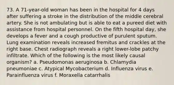 73. A 71-year-old woman has been in the hospital for 4 days after suffering a stroke in the distribution of the middle cerebral artery. She is not ambulating but is able to eat a pureed diet with assistance from hospital personnel. On the fifth hospital day, she develops a fever and a cough productive of purulent sputum. Lung examination reveals increased fremitus and crackles at the right base. Chest radiograph reveals a right lower-lobe patchy infiltrate. Which of the following is the most likely causal organism? a. Pseudomonas aeruginosa b. Chlamydia pneumoniae c. Atypical Mycobacterium d. Influenza virus e. Parainfluenza virus f. Moraxella catarrhalis