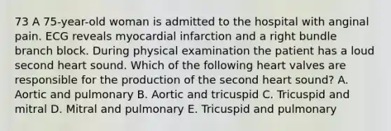 73 A 75-year-old woman is admitted to the hospital with anginal pain. ECG reveals myocardial infarction and a right bundle branch block. During physical examination the patient has a loud second heart sound. Which of the following heart valves are responsible for the production of the second heart sound? A. Aortic and pulmonary B. Aortic and tricuspid C. Tricuspid and mitral D. Mitral and pulmonary E. Tricuspid and pulmonary