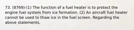 73. (8769)-(1) The function of a fuel heater is to protect the engine fuel system from ice formation. (2) An aircraft fuel heater cannot be used to thaw ice in the fuel screen. Regarding the above statements,