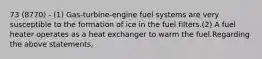 73 (8770) - (1) Gas-turbine-engine fuel systems are very susceptible to the formation of ice in the fuel filters.(2) A fuel heater operates as a heat exchanger to warm the fuel.Regarding the above statements,