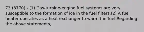 73 (8770) - (1) Gas-turbine-engine fuel systems are very susceptible to the formation of ice in the fuel filters.(2) A fuel heater operates as a heat exchanger to warm the fuel.Regarding the above statements,