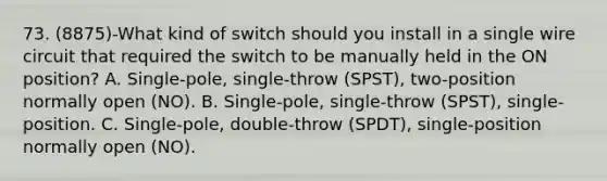 73. (8875)-What kind of switch should you install in a single wire circuit that required the switch to be manually held in the ON position? A. Single-pole, single-throw (SPST), two-position normally open (NO). B. Single-pole, single-throw (SPST), single-position. C. Single-pole, double-throw (SPDT), single-position normally open (NO).