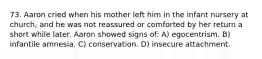 73. Aaron cried when his mother left him in the infant nursery at church, and he was not reassured or comforted by her return a short while later. Aaron showed signs of: A) egocentrism. B) infantile amnesia. C) conservation. D) insecure attachment.