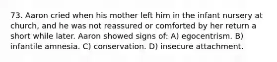 73. Aaron cried when his mother left him in the infant nursery at church, and he was not reassured or comforted by her return a short while later. Aaron showed signs of: A) egocentrism. B) infantile amnesia. C) conservation. D) insecure attachment.