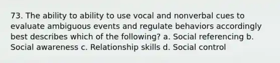 73. The ability to ability to use vocal and nonverbal cues to evaluate ambiguous events and regulate behaviors accordingly best describes which of the following? a. Social referencing b. Social awareness c. Relationship skills d. Social control