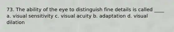 73. The ability of the eye to distinguish fine details is called ____ a. visual sensitivity c. visual acuity b. adaptation d. visual dilation