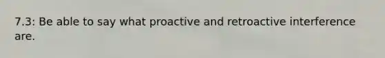 7.3: Be able to say what proactive and retroactive interference are.