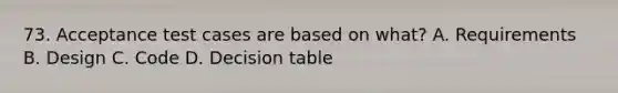 73. Acceptance test cases are based on what? A. Requirements B. Design C. Code D. Decision table