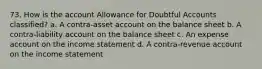 73. How is the account Allowance for Doubtful Accounts classified? a. A contra-asset account on the balance sheet b. A contra-liability account on the balance sheet c. An expense account on the income statement d. A contra-revenue account on the income statement