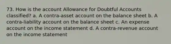 73. How is the account Allowance for Doubtful Accounts classified? a. A contra-asset account on the balance sheet b. A contra-liability account on the balance sheet c. An expense account on the income statement d. A contra-revenue account on the income statement