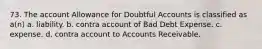 73. The account Allowance for Doubtful Accounts is classified as a(n) a. liability. b. contra account of Bad Debt Expense. c. expense. d. contra account to Accounts Receivable.