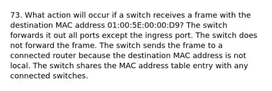 73. What action will occur if a switch receives a frame with the destination MAC address 01:00:5E:00:00:D9? The switch forwards it out all ports except the ingress port. The switch does not forward the frame. The switch sends the frame to a connected router because the destination MAC address is not local. The switch shares the MAC address table entry with any connected switches.