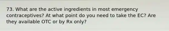 73. What are the active ingredients in most emergency contraceptives? At what point do you need to take the EC? Are they available OTC or by Rx only?