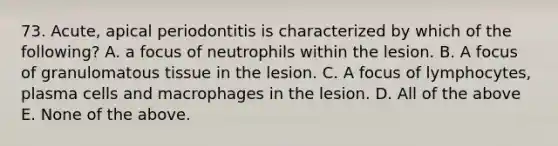 73. Acute, apical periodontitis is characterized by which of the following? A. a focus of neutrophils within the lesion. B. A focus of granulomatous tissue in the lesion. C. A focus of lymphocytes, plasma cells and macrophages in the lesion. D. All of the above E. None of the above.