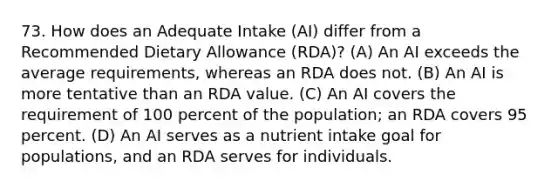 73. How does an Adequate Intake (AI) differ from a Recommended Dietary Allowance (RDA)? (A) An AI exceeds the average requirements, whereas an RDA does not. (B) An AI is more tentative than an RDA value. (C) An AI covers the requirement of 100 percent of the population; an RDA covers 95 percent. (D) An AI serves as a nutrient intake goal for populations, and an RDA serves for individuals.