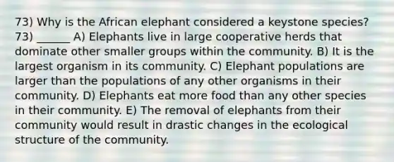 73) Why is the African elephant considered a keystone species? 73) ______ A) Elephants live in large cooperative herds that dominate other smaller groups within the community. B) It is the largest organism in its community. C) Elephant populations are larger than the populations of any other organisms in their community. D) Elephants eat more food than any other species in their community. E) The removal of elephants from their community would result in drastic changes in the ecological structure of the community.