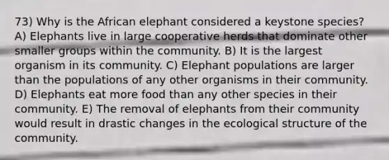 73) Why is the African elephant considered a keystone species? A) Elephants live in large cooperative herds that dominate other smaller groups within the community. B) It is the largest organism in its community. C) Elephant populations are larger than the populations of any other organisms in their community. D) Elephants eat more food than any other species in their community. E) The removal of elephants from their community would result in drastic changes in the ecological structure of the community.