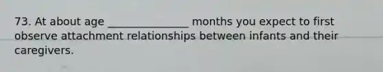 73. At about age _______________ months you expect to first observe attachment relationships between infants and their caregivers.