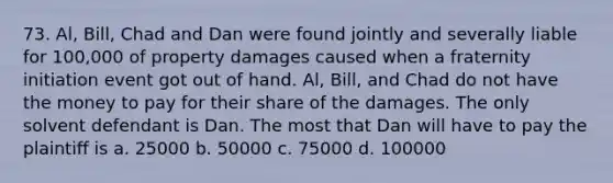 73. Al, Bill, Chad and Dan were found jointly and severally liable for 100,000 of property damages caused when a fraternity initiation event got out of hand. Al, Bill, and Chad do not have the money to pay for their share of the damages. The only solvent defendant is Dan. The most that Dan will have to pay the plaintiff is a. 25000 b. 50000 c. 75000 d. 100000