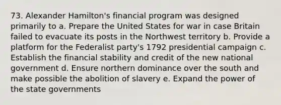 73. Alexander Hamilton's financial program was designed primarily to a. Prepare the United States for war in case Britain failed to evacuate its posts in the Northwest territory b. Provide a platform for the Federalist party's 1792 presidential campaign c. Establish the financial stability and credit of the new national government d. Ensure northern dominance over the south and make possible the abolition of slavery e. Expand the power of the state governments