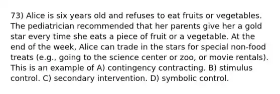 73) Alice is six years old and refuses to eat fruits or vegetables. The pediatrician recommended that her parents give her a gold star every time she eats a piece of fruit or a vegetable. At the end of the week, Alice can trade in the stars for special non-food treats (e.g., going to the science center or zoo, or movie rentals). This is an example of A) contingency contracting. B) stimulus control. C) secondary intervention. D) symbolic control.