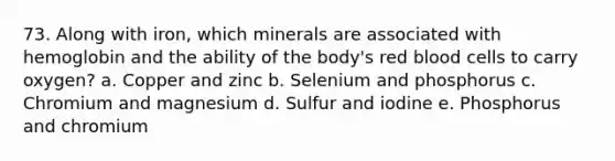 73. Along with iron, which minerals are associated with hemoglobin and the ability of the body's red blood cells to carry oxygen? a. Copper and zinc b. Selenium and phosphorus c. Chromium and magnesium d. Sulfur and iodine e. Phosphorus and chromium