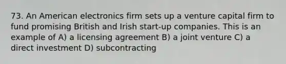 73. An American electronics firm sets up a venture capital firm to fund promising British and Irish start-up companies. This is an example of A) a licensing agreement B) a joint venture C) a direct investment D) subcontracting